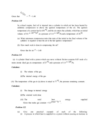 Given that = = 1.40
Problem 120
In a diesel engine, fuel oil is injected into a cylinder in which air has been heated by
adiabatic compression to above the ignition temperature of the oil. The ignition
temperature of a certain fuel is 630 , and the air enters the cylinder, which has an initial
volume of 5.0 at a pressure of 1.0 Pa and a temperature of 28
(a) What minimum compression ratio (the ratio of the initial to the final volume of the
cylinder) is required to heat the air to the fuel ignition temperature?
(b) How much work is done in compressing the air?
Given that for air = 1.40
Problem 121
(a) A cylinder fitted with a piston which can move without friction contains 0.05 mole of a
mono atomic ideal gas at a temperature of 27 and a pressure of 1.0 Pa.
Calculate:
(i) The volume of the gas.
(ii)The internal energy of the gas
( b) The temperature of the gas in (a) above is raised to 77 , the pressure remaining constant.
Calculate:
(i) The change in internal energy
(ii)The external work done
(iii) The total heat energy supplied
Given that molar gas constant = 8.3 .
Problem 122
(a) Give one practical example of each of the following:
(i) A process in which heat is supplied to a system without causing an increase in
 
