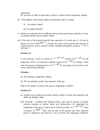 temperature.
(ii) A process in which no heat enters or leaves a system but the temperature changes.
(b) What happens to the energy added to an ideal gas when it is heated:
(i) At constant volume?
(ii) At constant pressure?
(c) Deduce an expression for the difference between the specific heat capacities of a gas
at constant pressure and at constant volume.
(d) If the ratio of the principal specific heat capacities of a certain gas is 1.40 and its
density at S.T.P is 0.09 , calculate the values of the specific heat capacity at
constant pressure and at constant volume. Standard atmospheric pressure = 1.01 x
Problem 123
A steel pressure vessel of volume 2.2 contains 4.0 Pa and
temperature 300 K. An explosion suddenly releases 6.48 J of energy, which
raises the pressure instantaneously to 1.0 Pa. Assuming no loss of heat to the
vessel, and ideal gas behaviour,
Calculate:
(a) The maximum temperature attained
(b) The two principal specific heat capacities of the gas.
What is the velocity of sound in this gas at a temperature of 300 K?
Problem 124
(a) Explain why an ideal gas can have infinity number of molar heat capacities and
define the principal values.
(b)A thermally – insulated tube through which a gas may be passed at constant
pressure contains an electric heater and thermometers for measuring the
temperature of the gas as it enters and as it leaves the tube. 3.0 of gas
of density 1.8 flows into the tube in 90 seconds and, when electrical
power is supplied to the heater at a rate of 0.16W, the temperature difference
 