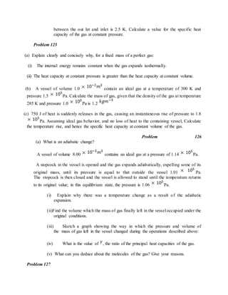 between the out let and inlet is 2.5 K. Calculate a value for the specific heat
capacity of the gas at constant pressure.
Problem 125
(a) Explain clearly and concisely why, for a fixed mass of a perfect gas:
(i) The internal energy remains constant when the gas expands isothermally.
(ii) The heat capacity at constant pressure is greater than the heat capacity at constant volume.
(b) A vessel of volume 1.0 contain an ideal gas at a temperature of 300 K and
pressure 1.5 Pa. Calculate the mass of gas, given that the density of the gas at temperature
285 K and pressure 1.0 Pa is 1.2
(c) 750 J of heat is suddenly releases in the gas, causing an instantaneous rise of pressure to 1.8
Pa. Assuming ideal gas behavior, and no loss of heat to the containing vessel, Calculate
the temperature rise, and hence the specific heat capacity at constant volume of the gas.
Problem 126
(a) What is an adiabatic change?
A vessel of volume 8.00 contains an ideal gas at a pressure of 1.14 Pa.
A stopcock in the vessel is opened and the gas expands adiabatically, expelling some of its
original mass, until its pressure is equal to that outside the vessel 1.01 Pa.
The stopcock is then closed and the vessel is allowed to stand until the temperature returns
to its original value; in this equilibrium state, the pressure is 1.06 Pa.
(i) Explain why there was a temperature change as a result of the adiabatic
expansion.
(ii)Find the volume which the mass of gas finally left in the vessel occupied under the
original conditions.
(iii) Sketch a graph showing the way in which the pressure and volume of
the mass of gas left in the vessel changed during the operations described above:
(iv) What is the value of , the ratio of the principal heat capacities of the gas.
(v) What can you deduce about the molecules of the gas? Give your reasons.
Problem 127
 