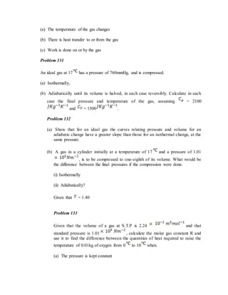 (a) The temperature of the gas changes
(b) There is heat transfer to or from the gas
(c) Work is done on or by the gas
Problem 131
An ideal gas at 17 has a pressure of 760mmHg, and is compressed.
(a) Isothermally,
(b) Adiabatically until its volume is halved, in each case reversibly. Calculate in each
case the final pressure and temperature of the gas, assuming = 2100
and = 1500 .
Problem 132
(a) Show that for an ideal gas the curves relating pressure and volume for an
adiabatic change have a greater slope than those for an isothermal change, at the
same pressure.
(b) A gas in a cylinder initially at a temperature of 17 and a pressure of 1.01
, is to be compressed to one-eighth of its volume. What would be
the difference between the final pressures if the compression were done.
(i) Isothermally
(ii) Adiabatically?
Given that = 1.40
Problem 133
Given that the volume of a gas at S.T.P is 2.24 and that
standard pressure is 1.01 , calculate the molar gas constant R and
use it to find the difference between the quantities of heat required to raise the
temperature of 0.01kg of oxygen from 0 to 10 when.
(a) The pressure is kept constant
 