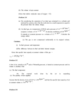 (b) The volume is kept constant
(Given that relative molecular mass of oxygen = 32)
Problem 134
(a) By considering the expansion of an ideal gas contained in a cylinder and
enclosed by a piston, show that the work done in a small expansion is equal to
the pressure times the volume change.
(b) An ideal gas, at a temperature of 290 K and a pressure of 1.0 ,
occupies a volume of 1.0 . Its density conditions is 0.30 .
It expands at constant pressure to a volume of 1.5 . Calculate the
energy added.
(c) The gas is now compressed isothermally to its original volume.
Calculate.
(i) Its final pressure and temperature
(ii)The difference between its final and initial internal energies.
Given that specific heat capacity at constant volume of this gas =
7.1 .
Problem 135
A litre of air, initially at 20 and at 760mmHg pressure, is heated at constant pressure until its
volume is doubled. Find
( a) The final temperature
(b) The external work done by the air in expanding
(c) The quantity of heat supplied.
Assume that the density of air at S.T.P is 1.293 and that the specific heat capacity of air
at constant volume is 714 .
Problem 136
 