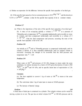a) Deduce an expression for the difference between the specific heat capacities of an ideal gas.
(b) If the specific heat capacity of air at constant pressure is 1013 and the density at
S.T.P is 1.29 , estimate a value for the specific heat capacity of air at constant volume.
Problem 137
(a) What is the importance of the ratio of the specific heat capacities of an ideal gas?
(b) A mass of air occupying initially a volume 2 at a pressure of
760mmHg and a temperature 20 is expanded adiabatically and reversibly to twice
its volume, and then compressed isothermally and reversibly to a volume of 3
. Find the final temperature and pressure, assuming the ratio of the
specific heat capacities of air to be 1.40.
Problem 138
Air initially at 27 and at 750mmHg pressure is compressed isothermally until its
volume is halved. It is then expanded adiabatically until its original volume is
recovered. Assuming the changes to be reversible find the final pressure and
temperature take = 1.40
Problem 139
When water at 100 and pressure of 101 kPa changes to steam under the same
conditions, its volume increases by a factor of 1670 given the density of water is 960
at 100 and 101 kPa, and its specific latent heat of vaporization is 2.26
,
Calculate
(a) The heat supplied to convert 1 kg of water at 100 to steam at the same
temperature.
(b) The work done when 1 kg of water turns to steam at 101kPa pressure.
(c) The increase of internal energy.
Problem 140
A fixed mass of ideal gas is contained in a cylinder. The cylinder volume can be varied by
moving a piston in or out. The gas has an initial volume 0.01 at 100 kPa pressure and its
 