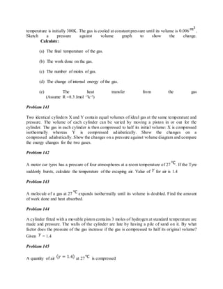 temperature is initially 300K. The gas is cooled at constant pressure until its volume is 0.006 .
Sketch a pressure against volume graph to show the change.
Calculate:
(a) The final temperature of the gas.
(b) The work done on the gas.
(c) The number of moles of gas.
(d) The change of internal energy of the gas.
(e) The heat transfer from the gas
(Assume R =8.3 Jmol -1k-1)
Problem 141
Two identical cylinders X and Y contain equal volumes of ideal gas at the same temperature and
pressure. The volume of each cylinder can be varied by moving a piston in or out for the
cylinder. The gas in each cylinder is then compressed to half its initial volume: X is compressed
isothermally whereas Y is compressed adiabatically. Show the changes on a
compressed adiabatically. Show the changes on a pressure against volume diagram and compare
the energy changes for the two gases.
Problem 142
A motor car tyres has a pressure of four atmospheres at a room temperature of 27 . If the Tyre
suddenly bursts, calculate the temperature of the escaping air. Value of for air is 1.4
Problem 143
A molecule of a gas at 27 expands isothermally until its volume is doubled. Find the amount
of work done and heat absorbed.
Problem 144
A cylinder fitted with a movable piston contains 3 moles of hydrogen at standard temperature are
made and pressure. The walls of the cylinder are late by having a pile of sand on it. By what
factor does the pressure of the gas increase if the gas is compressed to half its original volume?
Given = 1.4
Problem 145
A quantity of air at 27 is compressed
 