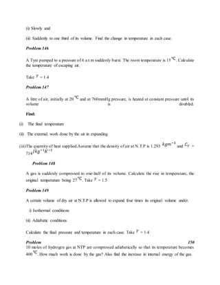 (i) Slowly and
(ii) Suddenly to one third of its volume. Find the change in temperature in each case.
Problem 146
A Tyre pumped to a pressure of 6 a.t.m suddenly burst. The room temperature is 15 . Calculate
the temperature of escaping air.
Take = 1.4
Problem 147
A litre of air, initially at 20 and at 760mmHg pressure, is heated at constant pressure until its
volume is doubled.
Find:
(i) The final temperature
(ii) The external work done by the air in expanding
(iii)The quantity of heat supplied.Assume that the density of air at N.T.P is 1.293 and =
714
Problem 148
A gas is suddenly compressed to one-half of its volume. Calculate the rise in temperature, the
original temperature being 27 . Take = 1.5
Problem 149
A certain volume of dry air at N.T.P is allowed to expand four times its original volume under.
i) Isothermal conditions
(ii) Adiabatic conditions
Calculate the final pressure and temperature in each case. Take = 1.4
Problem 150
10 moles of hydrogen gas at NTP are compressed adiabatically so that its temperature becomes
400 . How much work is done by the gas? Also find the increase in internal energy of the gas.
 