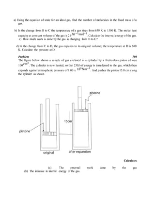 a) Using the equation of state for an ideal gas, find the number of molecules in the fixed mass of a
gas.
b) In the change from B to C the temperature of a gas rises from 630 K to 1500 K. The molar heat
capacity at constant volume of the gas is 21 . Calculate the internal energy of the gas.
c) How much work is done by the gas in changing from B to C?
d) In the change from C to D, the gas expands to its original volume; the temperature at D is 680
K. Calculate the pressure at D.
Problem 100
The figure below shows a sample of gas enclosed in a cylinder by a frictionless piston of area
100 . The cylinder is now heated, so that 250J of energy is transferred to the gas, which then
expands against atmospheric pressure of 1.00 x . And pushes the piston 15.0 cm along
the cylinder as shown
Calculate:
(a) The external work done by the gas
(b) The increase in internal energy of the gas.
 