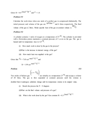 Given R = 8.4 and = 1.4
Problem 151
Calculate the work done when one mole of a perfect gas is compressed diabatically. The
initial pressure and volume of the gas are and 6 litres respectively. The final
volume of the gas is 2 litres. Molar specific heat of the gas at constant volume is
Problem 152
A cylinder contains 1 mole of oxygen at a temperature of 27 . The cylinder is provided
with a frictionless piston maintains a constant pressure of 1 a.t.m on the gas. The gas is
heated until its temperature rises to 127 .
(i) How much work is done by the gas in the process?
(ii)What is the increase in internal energy of the gas?
(iii) How much heat was supplied to the gas?
Given that = 7.03 cal and
R = 1.99 cal
Problem 153
Two moles of helium gas are initially at a temperature 27 and occupy a volume
of 20 litres. The gas is first expanded at constant pressure until the volume is
doubled then it undergoes adiabatic change until its temperature returns to its original value.
(i) Sketch the process the P – V diagram
(ii)What are the final volume and pressure of a gas?
(iii) What is the work done by the gas? Gas constant R = 8.3
 