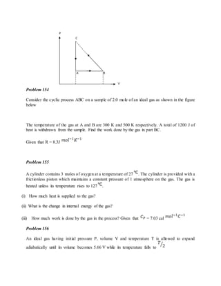 Problem 154
Consider the cyclic process ABC on a sample of 2.0 mole of an ideal gas as shown in the figure
below
The temperature of the gas at A and B are 300 K and 500 K respectively. A total of 1200 J of
heat is withdrawn from the sample. Find the work done by the gas in part BC.
Given that R = 8.3J
Problem 155
A cylinder contains 3 moles of oxygen at a temperature of 27 . The cylinder is provided with a
frictionless piston which maintains a constant pressure of 1 atmosphere on the gas. The gas is
heated unless its temperature rises to 127 .
(i) How much heat is supplied to the gas?
(ii) What is the change in internal energy of the gas?
(iii) How much work is done by the gas in the process? Given that = 7.03 cal
Problem 156
An ideal gas having initial pressure P, volume V and temperature T is allowed to expand
adiabatically until its volume becomes 5.66 V while its temperature falls to
 