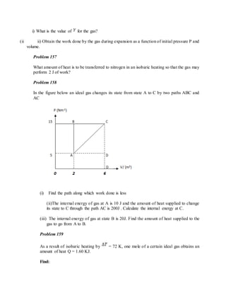 i) What is the value of for the gas?
(ii ii) Obtain the work done by the gas during expansion as a function of initial pressure P and
volume.
Problem 157
What amount of heat is to be transferred to nitrogen in an isobaric heating so that the gas may
perform 2 J of work?
Problem 158
In the figure below an ideal gas changes its state from state A to C by two paths ABC and
AC
(i) Find the path along which work done is less
(ii)The internal energy of gas at A is 10 J and the amount of heat supplied to change
its state to C through the path AC is 200J . Calculate the internal energy at C.
(iii) The internal energy of gas at state B is 20J. Find the amount of heat supplied to the
gas to go from A to B.
Problem 159
As a result of isobaric heating by = 72 K, one mole of a certain ideal gas obtains an
amount of heat Q = 1.60 KJ.
Find:
 