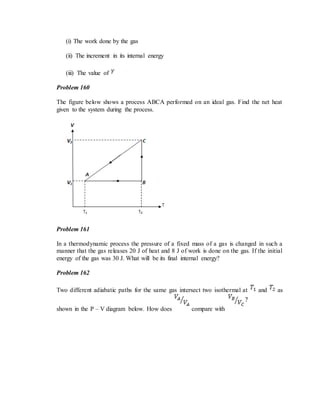 (i) The work done by the gas
(ii) The increment in its internal energy
(iii) The value of
Problem 160
The figure below shows a process ABCA performed on an ideal gas. Find the net heat
given to the system during the process.
Problem 161
In a thermodynamic process the pressure of a fixed mass of a gas is changed in such a
manner that the gas releases 20 J of heat and 8 J of work is done on the gas. If the initial
energy of the gas was 30 J. What will be its final internal energy?
Problem 162
Two different adiabatic paths for the same gas intersect two isothermal at and as
shown in the P – V diagram below. How does compare with
 