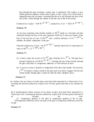 heat through the pane assuming a steady state is maintained. The window is now
double glazed by adding a similar sheet of glass so that a layer of air 10mm thick is
trapped between the two panes. Assuming that the air is still calculate the ratio of the
rate of flow of heat through the window in the first case to that in the second.
(Conductivity of glass = 0.80 W , conductivity of air = 0.025 W .)
Problem 170
An iron pan containing water boiling steadily at 100 stands on a hot-plate and heat
conducted through the base of the pan evaporates 0.090 kg of water per minute. If the
base of the pan has an area of 0.04 and a uniform thickness of 2.0 m,
calculate the surface temperature of the pan.
(Thermal conductivity of iron = 66 W . Specific latent heat of vaporization of
water at 100 = 2.2 J )
Problem 171
(a) A sheet a glass has an area of 2.0 and a thickness 8.0 x m. The glass has a
thermal conductivity of 0.80 W . Calculate the rate of heat transfer through
the glass when there is a temperature difference of 20 K between its faces.
(b) A room in a house is heated to a temperature 20 K above that outside. The room has
2 of windows of glass similar to the type used in (a) above. Suggest why the rate
of heat transfer through glass is much less than the value calculated above.
Problem 172
(a) Explain why two sheets of similar glass each 4mm thick separated by a 10mm layer of air.
Assuming the thermal conductivity of glass to be 50 times greater than that of air calculate the
ratio.
(b) A double-glazed window consists of two panes of glass each 4mm thick separated by a
10mm layer of air. Assuming the thermal conductivity of glass to be 50 times greater than that of
air calculate the ratio.
(i) Temperature gradient in the glass to temperature gradient in the air gap.
(ii)Temperature difference across one pane of the glass to temperature difference across the
air gap.
Problem 173
 