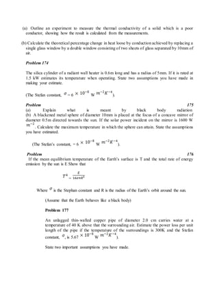 (a) Outline an experiment to measure the thermal conductivity of a solid which is a poor
conductor, showing how the result is calculated from the measurements.
(b) Calculate the theoretical percentage change in heat loose by conduction achieved by replacing a
single glass window by a double window consisting of two sheets of glass separated by 10mm of
air.
Problem 174
The silica cylinder of a radiant wall heater is 0.6m long and has a radius of 5mm. If it is rated at
1.5 kW estimates its temperature when operating. State two assumptions you have made in
making your estimate.
(The Stefan constant, = 6 W ).
Problem 175
(a) Explain what is meant by black body radiation
(b) A blackened metal sphere of diameter 10mm is placed at the focus of a concave mirror of
diameter 0.5m directed towards the sun. If the solar power incident on the mirror is 1600 W
. Calculate the maximum temperature in which the sphere can attain. State the assumptions
you have estimated.
(The Stefan’s constant, = 6 W ).
Problem 176
If the mean equilibrium temperature of the Earth’s surface is T and the total rate of energy
emission by the sun is E Show that
=
Where is the Stephan constant and R is the radius of the Earth’s orbit around the sun.
(Assume that the Earth behaves like a black body)
Problem 177
An unlagged thin-walled copper pipe of diameter 2.0 cm carries water at a
temperature of 40 K above that the surrounding air. Estimate the power loss per unit
length of the pipe if the temperature of the surroundings is 300K and the Stefan
constant, , is 5.67 W ).
State two important assumptions you have made.
 