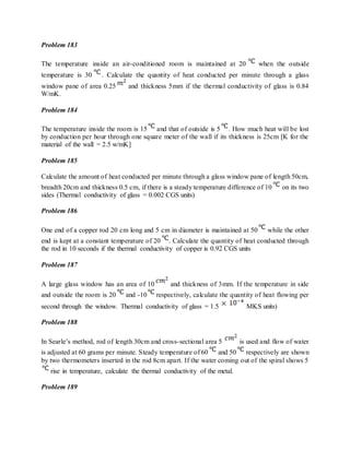 Problem 183
The temperature inside an air-conditioned room is maintained at 20 when the outside
temperature is 30 . Calculate the quantity of heat conducted per minute through a glass
window pane of area 0.25 and thickness 5mm if the thermal conductivity of glass is 0.84
W/mK.
Problem 184
The temperature inside the room is 15 and that of outside is 5 . How much heat will be lost
by conduction per hour through one square meter of the wall if its thickness is 25cm [K for the
material of the wall = 2.5 w/mK]
Problem 185
Calculate the amount of heat conducted per minute through a glass window pane of length 50cm,
breadth 20cm and thickness 0.5 cm, if there is a steady temperature difference of 10 on its two
sides (Thermal conductivity of glass = 0.002 CGS units)
Problem 186
One end of a copper rod 20 cm long and 5 cm in diameter is maintained at 50 while the other
end is kept at a constant temperature of 20 . Calculate the quantity of heat conducted through
the rod in 10 seconds if the thermal conductivity of copper is 0.92 CGS units
Problem 187
A large glass window has an area of 10 and thickness of 3mm. If the temperature in side
and outside the room is 20 and -10 respectively, calculate the quantity of heat flowing per
second through the window. Thermal conductivity of glass = 1.5 MKS units)
Problem 188
In Searle’s method, rod of length 30cm and cross-sectional area 5 is used and flow of water
is adjusted at 60 grams per minute. Steady temperature of 60 and 50 respectively are shown
by two thermometers inserted in the rod 8cm apart. If the water coming out of the spiral shows 5
rise in temperature, calculate the thermal conductivity of the metal.
Problem 189
 