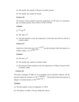 (a) The specific heat capacity of the gas at constant pressure.
(b) The specific gas constant for the gas.
Problem 106
The amount of heat required to raise the temperature of 3.00 mole of a polyatomic
gas, at constant pressure, from 320 K to 370 K is 4.99 KJ.
Calculate
(a) and
(b) The value of
(c) The heat required to raise the temperature of 4.00 mole from 300 K to 400 K at
constant volume
Problem 107
Argon has a molar heat mass of 40 kg and a principal molar heat capacity, at
constant volume, of 12.5 .
Calculate:
(a) The valve of
(b) The specific heat capacity at constant volume
(c) The amount of heat required to raise the temperature of 1.00kg of argon by 80 K
at constant volume.
Problem 108
2.00 mole of nitrogen, at 300K are in an insulated, freely extensible container, and the
pressure outside the container is 1.00 . The principal molar heat capacity of
nitrogen at constant pressure is 29.0 .
Calculate:
(a) The heat required to raise its temperature to 340 K.
(b) The increase in volume of the gas during this process.
 