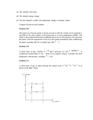 (c) The external work done
(d) The internal energy change
(e) The heat required to effect the temperature change at constant volume
Compare (d) and (e) and comment
Problem 109
The piston of a bicycle pump is slowly moved in until the volume of air enclosed is
one-fifth of the total volume of the pump and is at room temperature (290K). The
outlet is then sealed and the piston suddenly drawn out to full extension. No air passes
the piston. Find the temperature of the air in the pump immediately after withdrawing
the piston assuming that air is a perfect gas with = 1.
Problem 110
A fixed mass of gas, initially at 7 and a pressure of 1.00 , is
compressed isothermally to one – third of its original volume. Calculate the final
temperature and pressure, assuming = 1.40
Problem 111
A fixed mass of gas is taken through the closed cycle A B C D A as
shown in the figure below
 