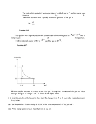 The ratio of the principal heat capacities of an ideal gas is , and the molar gas
constant is R.
Show that the molar heat capacity at constant pressure of the gas is
Problem 116
The specific heat capacity at constant volume of a certain ideal gas is 6 x and is
independent of temperature.
Find the internal energy of 5.0 x kg of the gas at 27 .
Problem 117
Helium may be assumed to behave as an ideal gas. A sample of 20 moles of the gas are taken
through the cycle of changes ABC as shown in the figure above.
( i) Use the data from the figure to show that the change from A to B must take place at constant
temperature.
(ii) The temperature for this change is 300K. What is the temperature of the gas at C?
(iii) What energy process takes place between B and C?
 