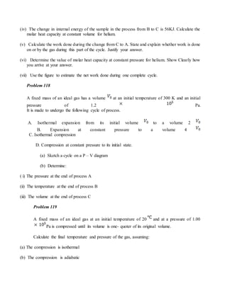 (iv) The change in internal energy of the sample in the process from B to C is 56KJ. Calculate the
molar heat capacity at constant volume for helium.
(v) Calculate the work done during the change from C to A. State and explain whether work is done
on or by the gas during this part of the cycle. Justify your answer.
(vi) Determine the value of molar heat capacity at constant pressure for helium. Show Clearly how
you arrive at your answer.
(vii) Use the figure to estimate the net work done during one complete cycle.
Problem 118
A fixed mass of an ideal gas has a volume at an initial temperature of 300 K and an initial
pressure of 1.2 Pa.
It is made to undergo the following cycle of process.
A. Isothermal expansion from its initial volume to a volume 2
B. Expansion at constant pressure to a volume 4
C. Isothermal compression
D. Compression at constant pressure to its initial state.
(a) Sketch a cycle on a P – V diagram
(b) Determine:
( i) The pressure at the end of process A
(ii) The temperature at the end of process B
(iii) The volume at the end of process C
Problem 119
A fixed mass of an ideal gas at an initial temperature of 20 and at a pressure of 1.00
Pa is compressed until its volume is one- quoter of its original volume.
Calculate the final temperature and pressure of the gas, assuming:
(a) The compression is isothermal
(b) The compression is adiabatic
 