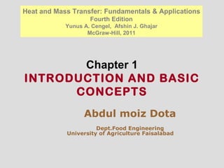 Chapter 1
INTRODUCTION AND BASIC
CONCEPTS
Heat and Mass Transfer: Fundamentals & Applications
Fourth Edition
Yunus A. Cengel, Afshin J. Ghajar
McGraw-Hill, 2011
Abdul moiz Dota
Dept.Food Engineering
University of Agriculture Faisalabad
 