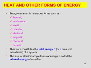 10
• Energy can exist in numerous forms such as:
 thermal,
 mechanical,
 kinetic,
 potential,
 electrical,
 magnetic,
 chemical,
 nuclear.
• Their sum constitutes the total energy E (or e on a unit
mass basis) of a system.
• The sum of all microscopic forms of energy is called the
internal energy of a system.
HEAT AND OTHER FORMS OF ENERGY
 