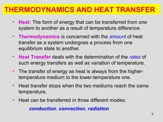 3
THERMODYNAMICS AND HEAT TRANSFER
• Heat: The form of energy that can be transferred from one
system to another as a result of temperature difference.
• Thermodynamics is concerned with the amount of heat
transfer as a system undergoes a process from one
equilibrium state to another.
• Heat Transfer deals with the determination of the rates of
such energy transfers as well as variation of temperature.
• The transfer of energy as heat is always from the higher-
temperature medium to the lower-temperature one.
• Heat transfer stops when the two mediums reach the same
temperature.
• Heat can be transferred in three different modes:
conduction, convection, radiation
 