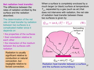37
Radiation heat transfer between a surface
and the surfaces surrounding it.
Net radiation heat transfer:
The difference between the
rates of radiation emitted by the
surface and the radiation
absorbed.
The determination of the net
rate of heat transfer by radiation
between two surfaces is a
complicated matter since it
depends on
• the properties of the surfaces
• their orientation relative to
each other
• the interaction of the medium
between the surfaces with
radiation
Radiation is usually
significant relative to
conduction or natural
convection, but
negligible relative to
forced convection.
When a surface is completely enclosed by a
much larger (or black) surface at temperature
Tsurr separated by a gas (such as air) that
does not intervene with radiation, the net rate
of radiation heat transfer between these
two surfaces is given by
 
