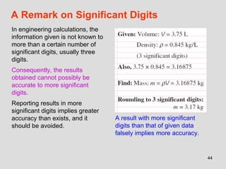 44
A Remark on Significant Digits
In engineering calculations, the
information given is not known to
more than a certain number of
significant digits, usually three
digits.
Consequently, the results
obtained cannot possibly be
accurate to more significant
digits.
Reporting results in more
significant digits implies greater
accuracy than exists, and it
should be avoided.
A result with more significant
digits than that of given data
falsely implies more accuracy.
 