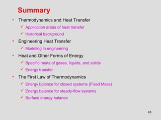 45
Summary
• Thermodynamics and Heat Transfer
 Application areas of heat transfer
 Historical background
• Engineering Heat Transfer
 Modeling in engineering
• Heat and Other Forms of Energy
 Specific heats of gases, liquids, and solids
 Energy transfer
• The First Law of Thermodynamics
 Energy balance for closed systems (Fixed Mass)
 Energy balance for steady-flow systems
 Surface energy balance
 