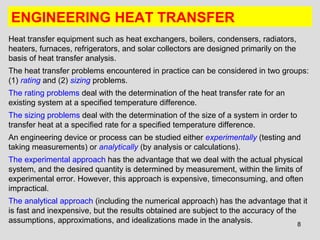 8
ENGINEERING HEAT TRANSFER
Heat transfer equipment such as heat exchangers, boilers, condensers, radiators,
heaters, furnaces, refrigerators, and solar collectors are designed primarily on the
basis of heat transfer analysis.
The heat transfer problems encountered in practice can be considered in two groups:
(1) rating and (2) sizing problems.
The rating problems deal with the determination of the heat transfer rate for an
existing system at a specified temperature difference.
The sizing problems deal with the determination of the size of a system in order to
transfer heat at a specified rate for a specified temperature difference.
An engineering device or process can be studied either experimentally (testing and
taking measurements) or analytically (by analysis or calculations).
The experimental approach has the advantage that we deal with the actual physical
system, and the desired quantity is determined by measurement, within the limits of
experimental error. However, this approach is expensive, timeconsuming, and often
impractical.
The analytical approach (including the numerical approach) has the advantage that it
is fast and inexpensive, but the results obtained are subject to the accuracy of the
assumptions, approximations, and idealizations made in the analysis.
 