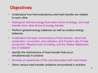 2
Objectives
• Understand how thermodynamics and heat transfer are related
to each other
• Distinguish thermal energy from other forms of energy, and heat
transfer from other forms of energy transfer
• Perform general energy balances as well as surface energy
balances
• Understand the basic mechanisms of heat transfer, which are
conduction, convection, and radiation, and Fourier's law of heat
conduction, Newton's law of cooling, and the Stefan–Boltzmann
law of radiation
• Identify the mechanisms of heat transfer that occur
simultaneously in practice
• Develop an awareness of the cost associated with heat losses
• Solve various heat transfer problems encountered in practice
 