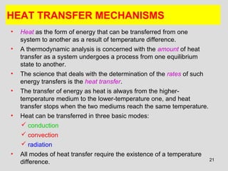 21
HEAT TRANSFER MECHANISMS
• Heat as the form of energy that can be transferred from one
system to another as a result of temperature difference.
• A thermodynamic analysis is concerned with the amount of heat
transfer as a system undergoes a process from one equilibrium
state to another.
• The science that deals with the determination of the rates of such
energy transfers is the heat transfer.
• The transfer of energy as heat is always from the higher-
temperature medium to the lower-temperature one, and heat
transfer stops when the two mediums reach the same temperature.
• Heat can be transferred in three basic modes:
 conduction
 convection
 radiation
• All modes of heat transfer require the existence of a temperature
difference.
 