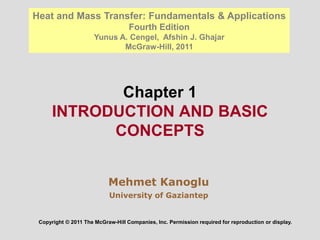 Chapter 1
INTRODUCTION AND BASIC
CONCEPTS
Copyright © 2011 The McGraw-Hill Companies, Inc. Permission required for reproduction or display.
Heat and Mass Transfer: Fundamentals & Applications
Fourth Edition
Yunus A. Cengel, Afshin J. Ghajar
McGraw-Hill, 2011
Mehmet Kanoglu
University of Gaziantep
 