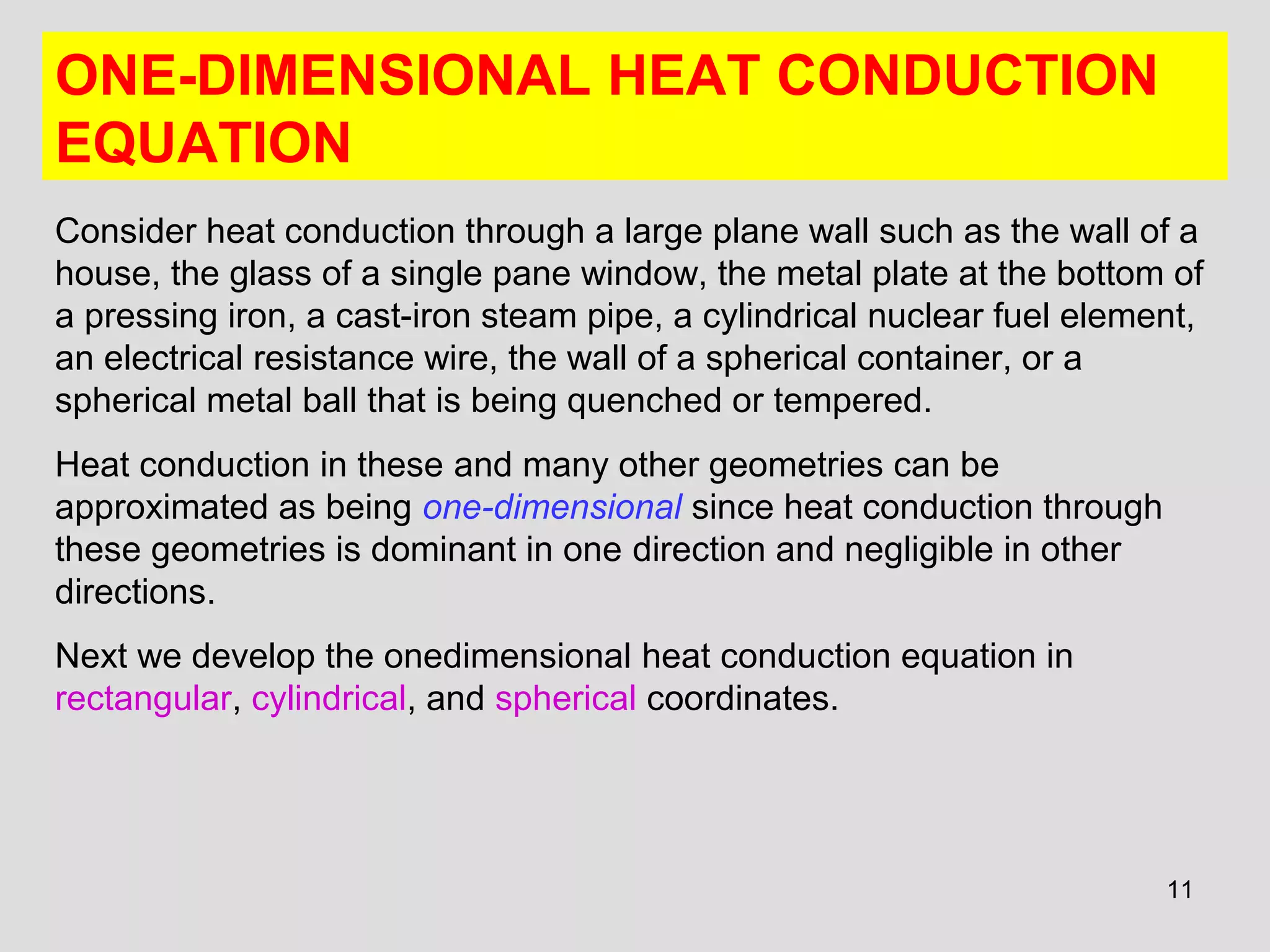 11
ONE-DIMENSIONAL HEAT CONDUCTION
EQUATION
Consider heat conduction through a large plane wall such as the wall of a
house, the glass of a single pane window, the metal plate at the bottom of
a pressing iron, a cast-iron steam pipe, a cylindrical nuclear fuel element,
an electrical resistance wire, the wall of a spherical container, or a
spherical metal ball that is being quenched or tempered.
Heat conduction in these and many other geometries can be
approximated as being one-dimensional since heat conduction through
these geometries is dominant in one direction and negligible in other
directions.
Next we develop the onedimensional heat conduction equation in
rectangular, cylindrical, and spherical coordinates.
 