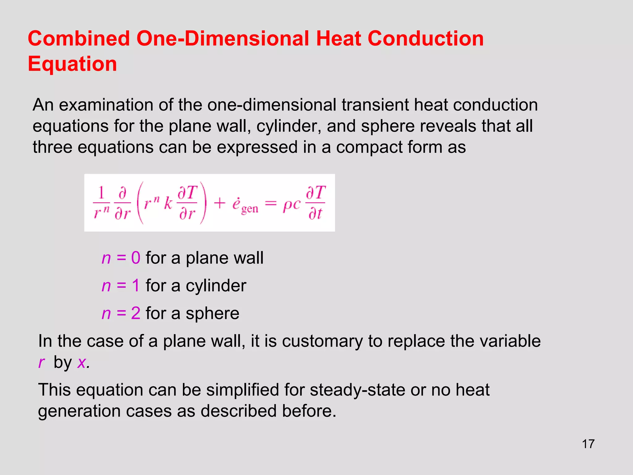 17
Combined One-Dimensional Heat Conduction
Equation
An examination of the one-dimensional transient heat conduction
equations for the plane wall, cylinder, and sphere reveals that all
three equations can be expressed in a compact form as
n = 0 for a plane wall
n = 1 for a cylinder
n = 2 for a sphere
In the case of a plane wall, it is customary to replace the variable
r by x.
This equation can be simplified for steady-state or no heat
generation cases as described before.
 
