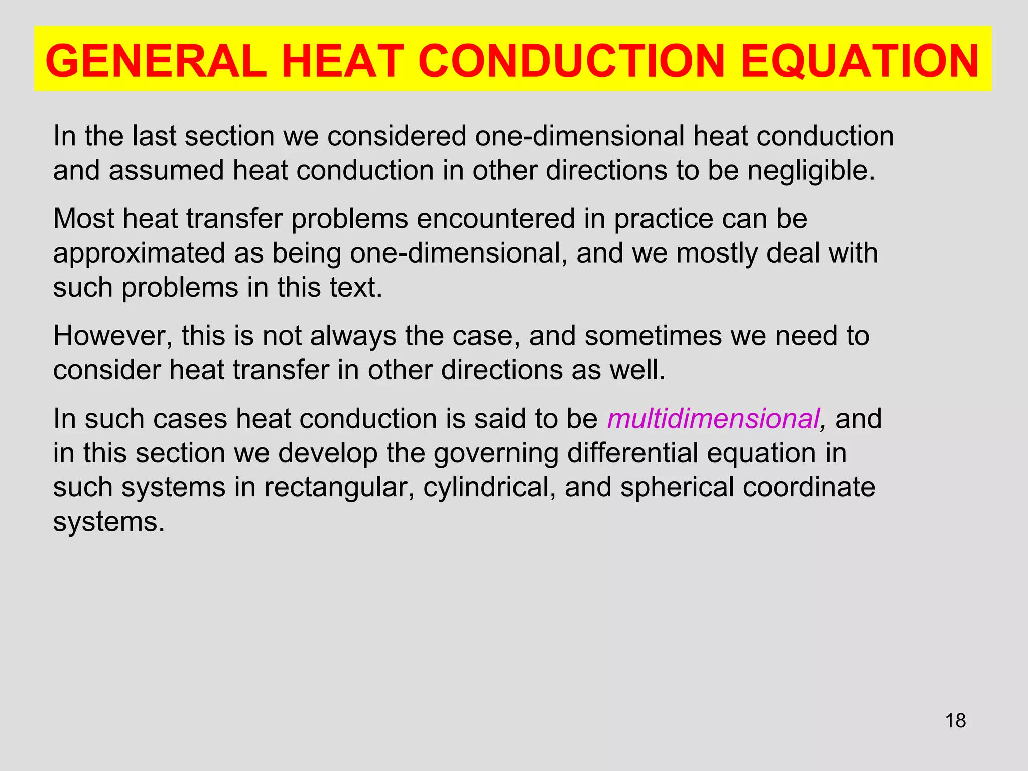 18
GENERAL HEAT CONDUCTION EQUATION
In the last section we considered one-dimensional heat conduction
and assumed heat conduction in other directions to be negligible.
Most heat transfer problems encountered in practice can be
approximated as being one-dimensional, and we mostly deal with
such problems in this text.
However, this is not always the case, and sometimes we need to
consider heat transfer in other directions as well.
In such cases heat conduction is said to be multidimensional, and
in this section we develop the governing differential equation in
such systems in rectangular, cylindrical, and spherical coordinate
systems.
 