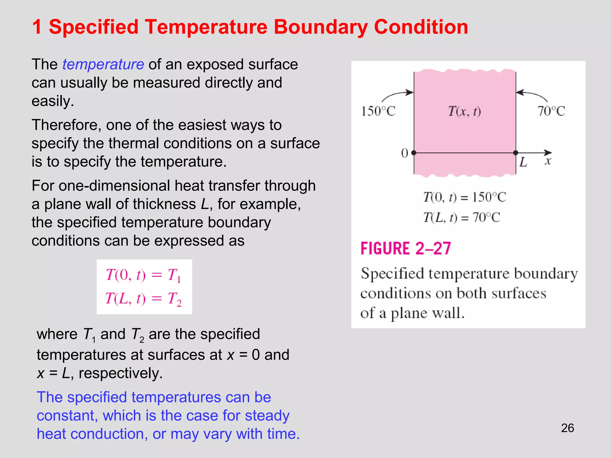 26
1 Specified Temperature Boundary Condition
The temperature of an exposed surface
can usually be measured directly and
easily.
Therefore, one of the easiest ways to
specify the thermal conditions on a surface
is to specify the temperature.
For one-dimensional heat transfer through
a plane wall of thickness L, for example,
the specified temperature boundary
conditions can be expressed as
where T1 and T2 are the specified
temperatures at surfaces at x = 0 and
x = L, respectively.
The specified temperatures can be
constant, which is the case for steady
heat conduction, or may vary with time.
 