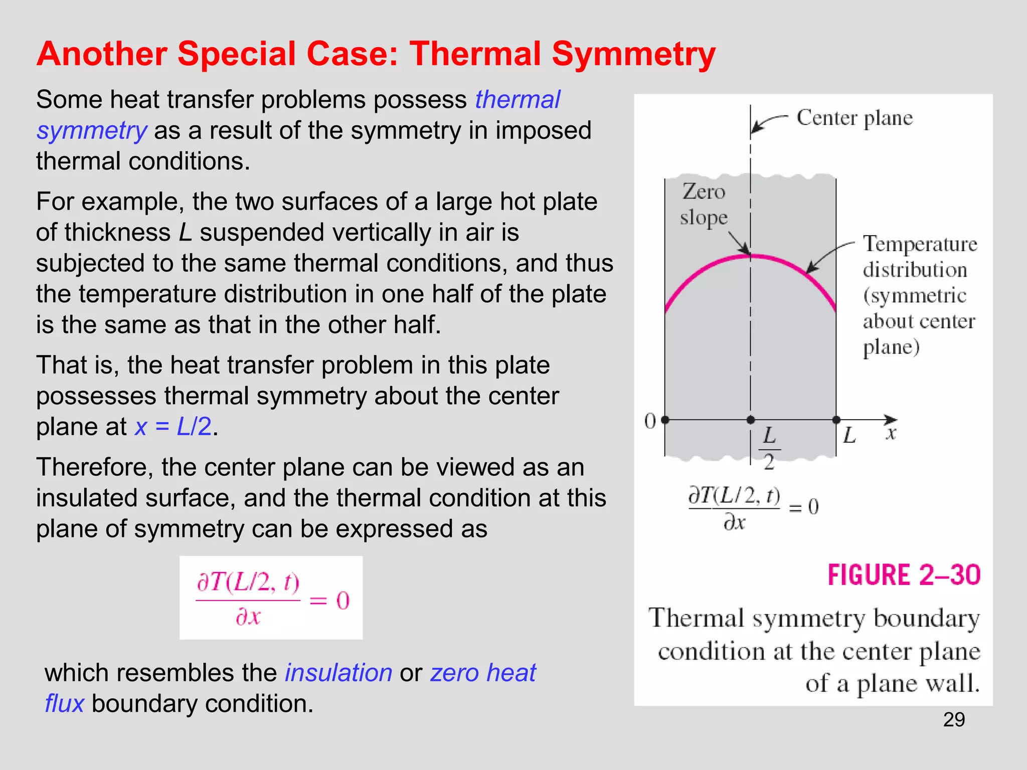 29
Another Special Case: Thermal Symmetry
Some heat transfer problems possess thermal
symmetry as a result of the symmetry in imposed
thermal conditions.
For example, the two surfaces of a large hot plate
of thickness L suspended vertically in air is
subjected to the same thermal conditions, and thus
the temperature distribution in one half of the plate
is the same as that in the other half.
That is, the heat transfer problem in this plate
possesses thermal symmetry about the center
plane at x = L/2.
Therefore, the center plane can be viewed as an
insulated surface, and the thermal condition at this
plane of symmetry can be expressed as
which resembles the insulation or zero heat
flux boundary condition.
 