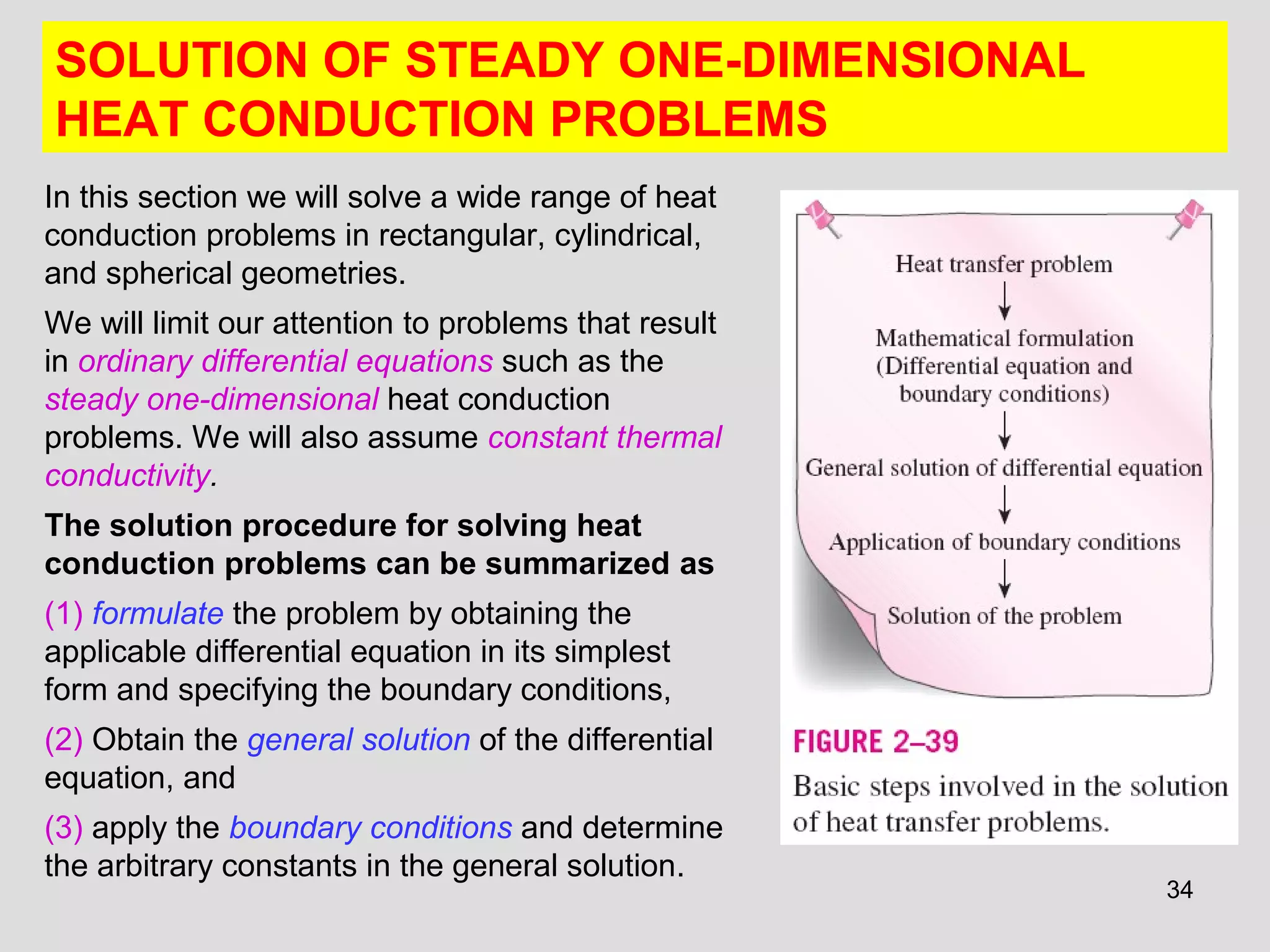 34
SOLUTION OF STEADY ONE-DIMENSIONAL
HEAT CONDUCTION PROBLEMS
In this section we will solve a wide range of heat
conduction problems in rectangular, cylindrical,
and spherical geometries.
We will limit our attention to problems that result
in ordinary differential equations such as the
steady one-dimensional heat conduction
problems. We will also assume constant thermal
conductivity.
The solution procedure for solving heat
conduction problems can be summarized as
(1) formulate the problem by obtaining the
applicable differential equation in its simplest
form and specifying the boundary conditions,
(2) Obtain the general solution of the differential
equation, and
(3) apply the boundary conditions and determine
the arbitrary constants in the general solution.
 