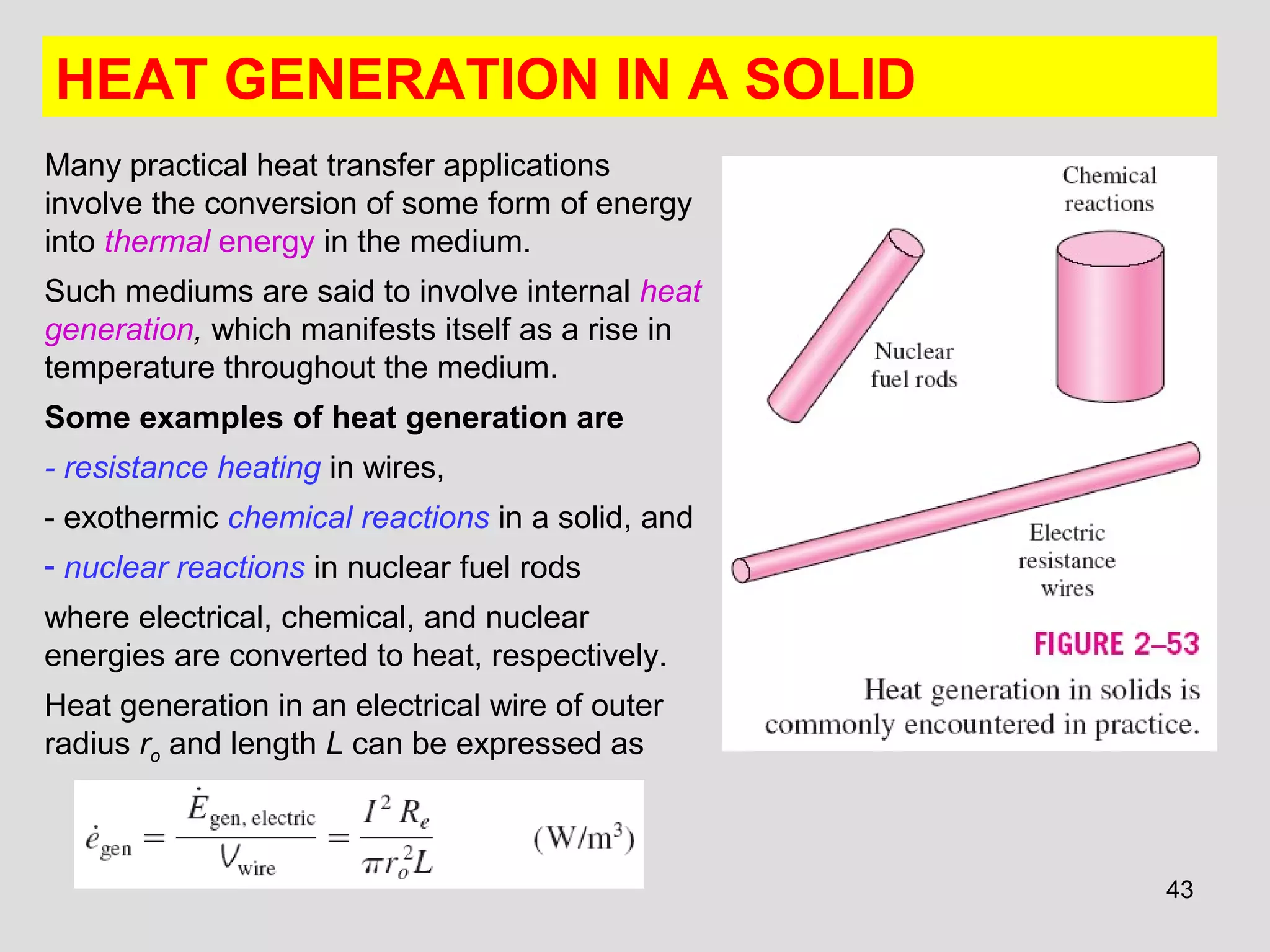 43
HEAT GENERATION IN A SOLID
Many practical heat transfer applications
involve the conversion of some form of energy
into thermal energy in the medium.
Such mediums are said to involve internal heat
generation, which manifests itself as a rise in
temperature throughout the medium.
Some examples of heat generation are
- resistance heating in wires,
- exothermic chemical reactions in a solid, and
- nuclear reactions in nuclear fuel rods
where electrical, chemical, and nuclear
energies are converted to heat, respectively.
Heat generation in an electrical wire of outer
radius ro and length L can be expressed as
 