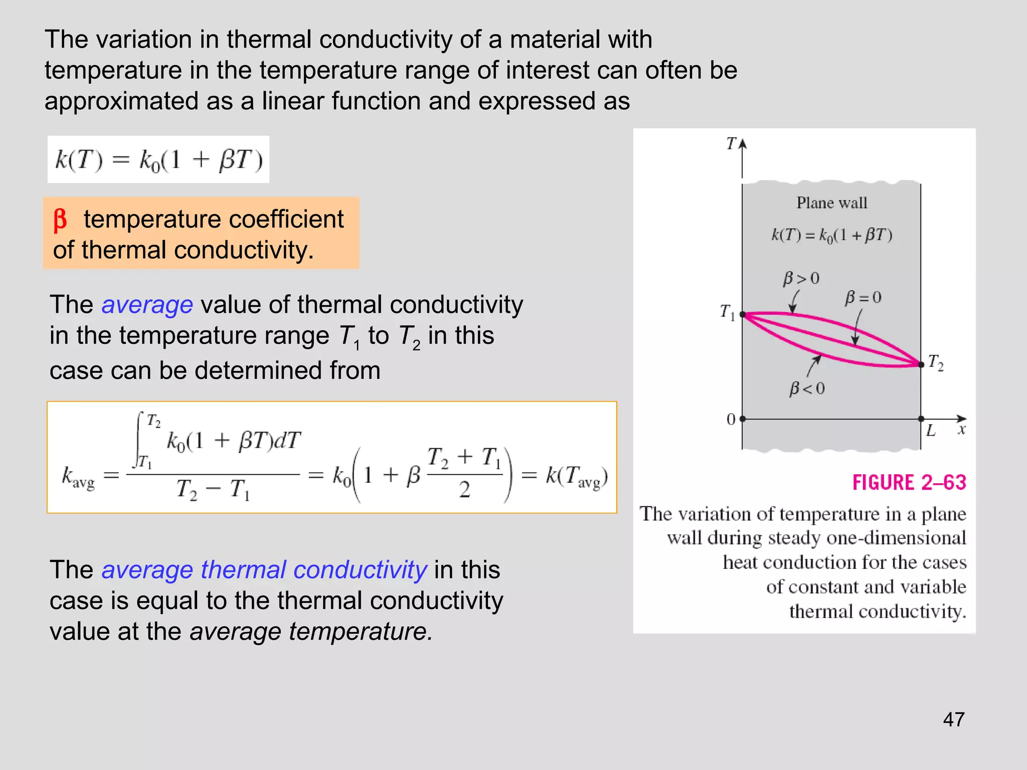 47
β temperature coefficient
of thermal conductivity.
The average value of thermal conductivity
in the temperature range T1 to T2 in this
case can be determined from
The average thermal conductivity in this
case is equal to the thermal conductivity
value at the average temperature.
The variation in thermal conductivity of a material with
temperature in the temperature range of interest can often be
approximated as a linear function and expressed as
 