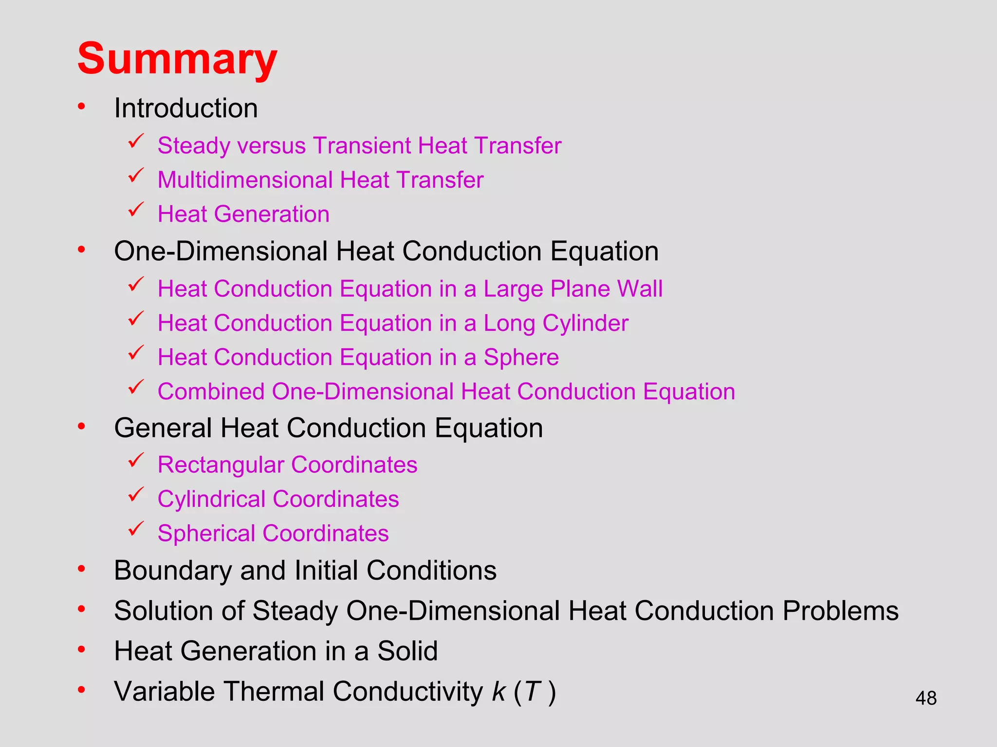 48
Summary
• Introduction
 Steady versus Transient Heat Transfer
 Multidimensional Heat Transfer
 Heat Generation
• One-Dimensional Heat Conduction Equation
 Heat Conduction Equation in a Large Plane Wall
 Heat Conduction Equation in a Long Cylinder
 Heat Conduction Equation in a Sphere
 Combined One-Dimensional Heat Conduction Equation
• General Heat Conduction Equation
 Rectangular Coordinates
 Cylindrical Coordinates
 Spherical Coordinates
• Boundary and Initial Conditions
• Solution of Steady One-Dimensional Heat Conduction Problems
• Heat Generation in a Solid
• Variable Thermal Conductivity k (T )
 