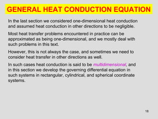 18
GENERAL HEAT CONDUCTION EQUATION
In the last section we considered one-dimensional heat conduction
and assumed heat conduction in other directions to be negligible.
Most heat transfer problems encountered in practice can be
approximated as being one-dimensional, and we mostly deal with
such problems in this text.
However, this is not always the case, and sometimes we need to
consider heat transfer in other directions as well.
In such cases heat conduction is said to be multidimensional, and
in this section we develop the governing differential equation in
such systems in rectangular, cylindrical, and spherical coordinate
systems.
 