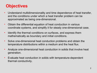 2
Objectives
• Understand multidimensionality and time dependence of heat transfer,
and the conditions under which a heat transfer problem can be
approximated as being one-dimensional.
• Obtain the differential equation of heat conduction in various
coordinate systems, and simplify it for steady one-dimensional case.
• Identify the thermal conditions on surfaces, and express them
mathematically as boundary and initial conditions.
• Solve one-dimensional heat conduction problems and obtain the
temperature distributions within a medium and the heat flux.
• Analyze one-dimensional heat conduction in solids that involve heat
generation.
• Evaluate heat conduction in solids with temperature-dependent
thermal conductivity.
 