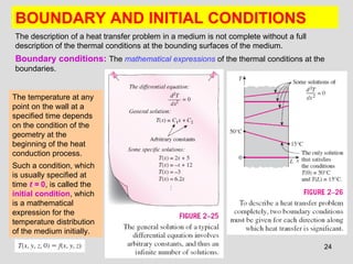 24
BOUNDARY AND INITIAL CONDITIONS
The description of a heat transfer problem in a medium is not complete without a full
description of the thermal conditions at the bounding surfaces of the medium.
Boundary conditions: The mathematical expressions of the thermal conditions at the
boundaries.
The temperature at any
point on the wall at a
specified time depends
on the condition of the
geometry at the
beginning of the heat
conduction process.
Such a condition, which
is usually specified at
time t = 0, is called the
initial condition, which
is a mathematical
expression for the
temperature distribution
of the medium initially.
 
