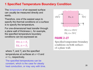 26
1 Specified Temperature Boundary Condition
The temperature of an exposed surface
can usually be measured directly and
easily.
Therefore, one of the easiest ways to
specify the thermal conditions on a surface
is to specify the temperature.
For one-dimensional heat transfer through
a plane wall of thickness L, for example,
the specified temperature boundary
conditions can be expressed as
where T1 and T2 are the specified
temperatures at surfaces at x = 0 and
x = L, respectively.
The specified temperatures can be
constant, which is the case for steady
heat conduction, or may vary with time.
 