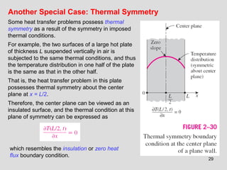 29
Another Special Case: Thermal Symmetry
Some heat transfer problems possess thermal
symmetry as a result of the symmetry in imposed
thermal conditions.
For example, the two surfaces of a large hot plate
of thickness L suspended vertically in air is
subjected to the same thermal conditions, and thus
the temperature distribution in one half of the plate
is the same as that in the other half.
That is, the heat transfer problem in this plate
possesses thermal symmetry about the center
plane at x = L/2.
Therefore, the center plane can be viewed as an
insulated surface, and the thermal condition at this
plane of symmetry can be expressed as
which resembles the insulation or zero heat
flux boundary condition.
 
