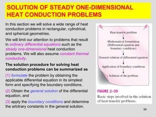 34
SOLUTION OF STEADY ONE-DIMENSIONAL
HEAT CONDUCTION PROBLEMS
In this section we will solve a wide range of heat
conduction problems in rectangular, cylindrical,
and spherical geometries.
We will limit our attention to problems that result
in ordinary differential equations such as the
steady one-dimensional heat conduction
problems. We will also assume constant thermal
conductivity.
The solution procedure for solving heat
conduction problems can be summarized as
(1) formulate the problem by obtaining the
applicable differential equation in its simplest
form and specifying the boundary conditions,
(2) Obtain the general solution of the differential
equation, and
(3) apply the boundary conditions and determine
the arbitrary constants in the general solution.
 