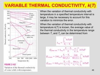 46
VARIABLE THERMAL CONDUCTIVITY, k(T)
When the variation of thermal conductivity with
temperature in a specified temperature interval is
large, it may be necessary to account for this
variation to minimize the error.
When the variation of thermal conductivity with
temperature k(T) is known, the average value of
the thermal conductivity in the temperature range
between T1 and T2 can be determined from
 