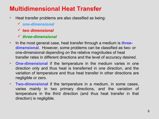 6
Multidimensional Heat Transfer
• Heat transfer problems are also classified as being:
 one-dimensional
 two dimensional
 three-dimensional
• In the most general case, heat transfer through a medium is three-
dimensional. However, some problems can be classified as two- or
one-dimensional depending on the relative magnitudes of heat
transfer rates in different directions and the level of accuracy desired.
• One-dimensional if the temperature in the medium varies in one
direction only and thus heat is transferred in one direction, and the
variation of temperature and thus heat transfer in other directions are
negligible or zero.
• Two-dimensional if the temperature in a medium, in some cases,
varies mainly in two primary directions, and the variation of
temperature in the third direction (and thus heat transfer in that
direction) is negligible.
 