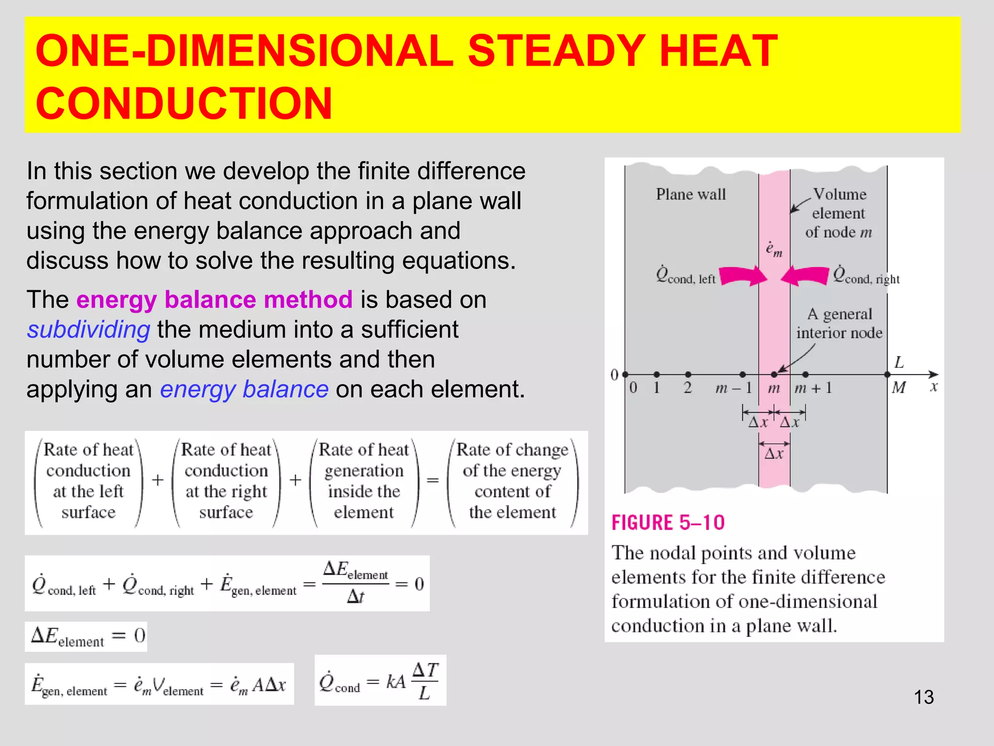 13
ONE-DIMENSIONAL STEADY HEAT
CONDUCTION
In this section we develop the finite difference
formulation of heat conduction in a plane wall
using the energy balance approach and
discuss how to solve the resulting equations.
The energy balance method is based on
subdividing the medium into a sufficient
number of volume elements and then
applying an energy balance on each element.
 