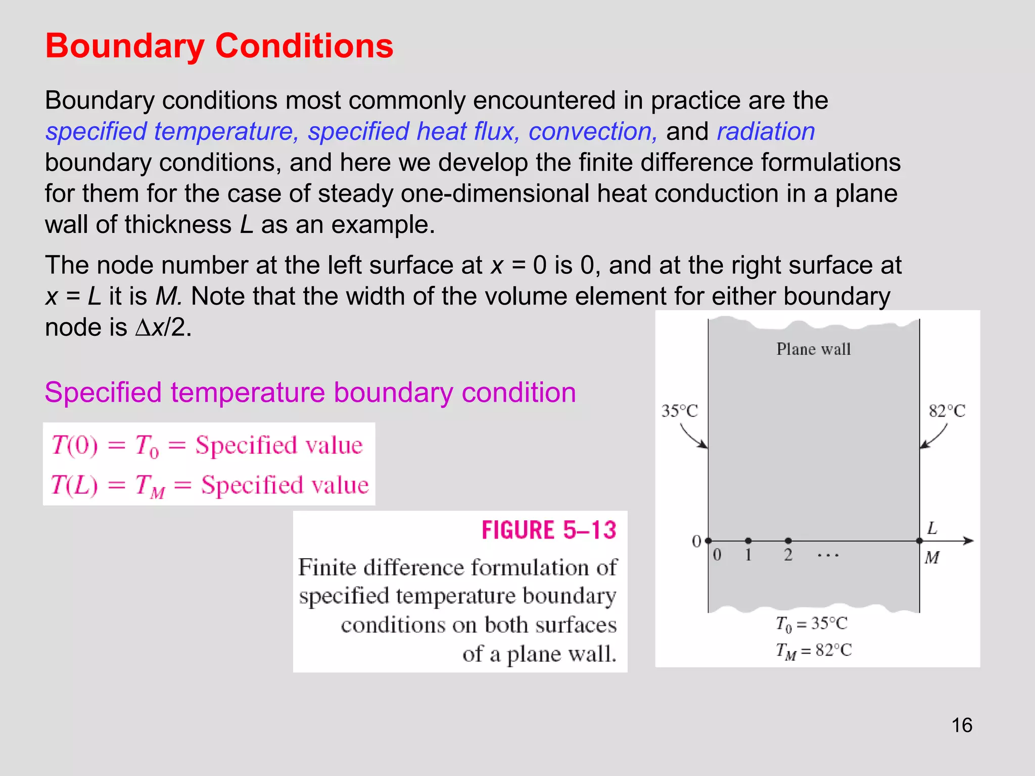 16
Boundary Conditions
Boundary conditions most commonly encountered in practice are the
specified temperature, specified heat flux, convection, and radiation
boundary conditions, and here we develop the finite difference formulations
for them for the case of steady one-dimensional heat conduction in a plane
wall of thickness L as an example.
The node number at the left surface at x = 0 is 0, and at the right surface at
x = L it is M. Note that the width of the volume element for either boundary
node is ∆x/2.
Specified temperature boundary condition
 