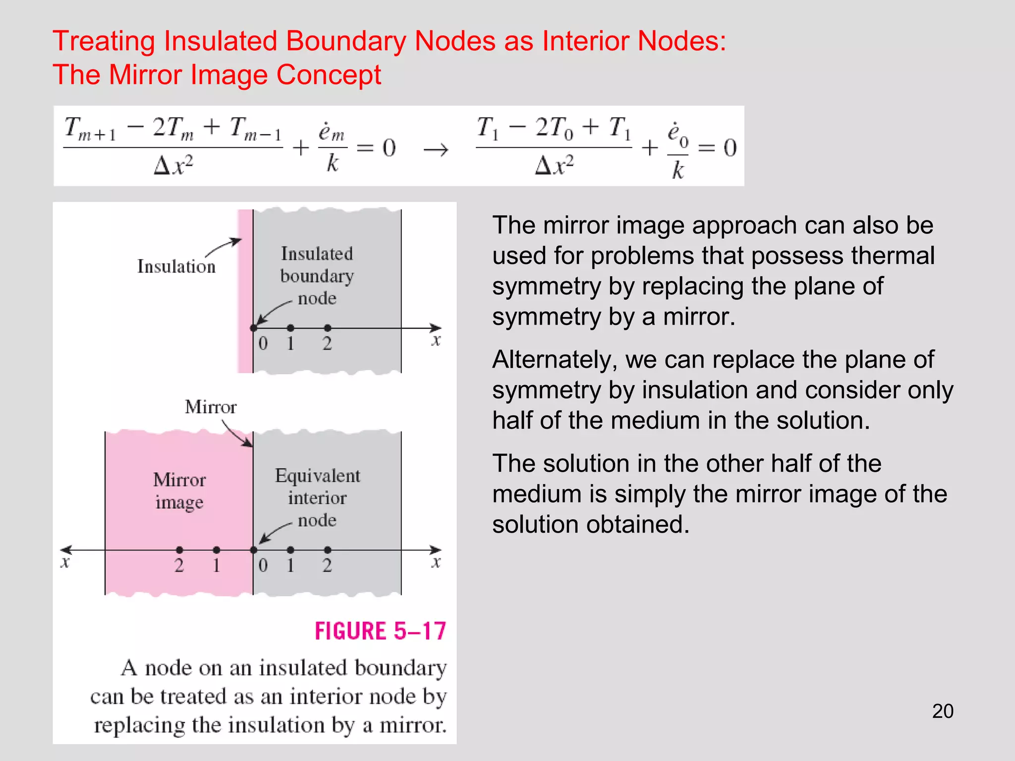 20
Treating Insulated Boundary Nodes as Interior Nodes:
The Mirror Image Concept
The mirror image approach can also be
used for problems that possess thermal
symmetry by replacing the plane of
symmetry by a mirror.
Alternately, we can replace the plane of
symmetry by insulation and consider only
half of the medium in the solution.
The solution in the other half of the
medium is simply the mirror image of the
solution obtained.
 